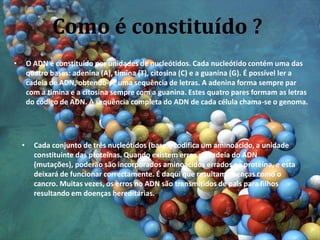 Como é constituído ?O ADN é constituído por unidades de nucleótidos. Cada nucleótido contém uma das quatro bases: adenina (A), timina (T), citosina (C) e a guanina (G). É possível ler a cadeia de ADN, obtendo-se uma sequência de letras. A adenina forma sempre par com a timina e a citosina sempre com a guanina. Estes quatro pares formam as letras do código de ADN. À sequência completa do ADN de cada célula chama-se o genoma.