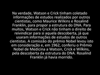 Na verdade, Watson e Crick tinham coletado informações de estudos realizados por outros cientistas, como Maurice Wilkins e Rosalind Franklin, para propor a estrutura do DNA. Para muitos, Watson e Crick não tinham o direito de reivindicar para si aquela descoberta, já que usaram informações de estudos de outros cientistas. A comissão do prêmio Nobel levou isto em consideração e, em 1962, conferiu o Prêmio Nobel de Medicina a Watson, Crick e Wilkins, pela descoberta da estrutura do DNA. Rosalind Franklin já havia morrido.