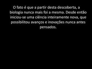 O fato é que a partir desta descoberta, a biologia nunca mais foi a mesma. Desde então iniciou-se uma ciência inteiramente nova, que possibilitou avanços e inovações nunca antes pensados. 