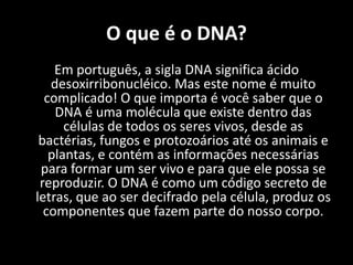 O que é o DNA?Em português, a sigla DNA significa ácido desoxirribonucléico. Mas este nome é muito complicado! O que importa é você saber que o DNA é uma molécula que existe dentro das células de todos os seres vivos, desde as bactérias, fungos e protozoários até os animais e plantas, e contém as informações necessárias para formar um ser vivo e para que ele possa se reproduzir. O DNA é como um código secreto de letras, que ao ser decifrado pela célula, produz os componentes que fazem parte do nosso corpo. 