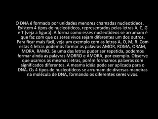 Não conseguimos ver uma molécula de DNA a olho nu. Para estudá-la precisamos utilizar técnicas e aparelhos específicos. O DNA é formado por unidades menores chamadas nucleotídeos. Existem 4 tipos de nucleotídeos, representados pelas letras A, C, G e T (veja a figura). A forma como esses nucleotídeos se arrumam é que faz com que os seres vivos sejam diferentes um dos outros. Para ficar mais fácil, veja um exemplo com as letras A, O, M, R. Com estas 4 letras podemos formar as palavras AMOR, ROMA, ORAM, MORA, RAMO. Se uma das letras puder ser repetida, podemos formar ainda as palavras MORRO e AMORA, por exemplo. Observe que usamos as mesmas letras, porém formamos palavras com significados diferentes. A mesma idéia pode ser aplicada para o DNA. Os 4 tipos de nucleotídeos se arrumam de diversas maneiras na molécula de DNA, formando os diferentes seres vivos.