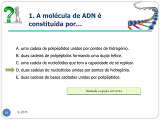 1. A molécula de ADN é
               constituída por…


     A. uma cadeia de polipéptidos unidos por pontes de hidrogénio.
     B. duas cadeias de polipéptidos formando uma dupla hélice.
     C. uma cadeia de nucleótidos que tem a capacidade de se replicar.
     D. duas cadeias de nucleótidos unidas por pontes de hidrogénio.
     E. duas cadeias de bases azotadas unidas por polipéptidos.


                                           Assinala a opção correcta




25   IL 2011
 