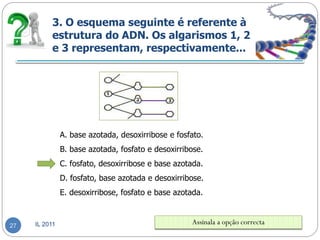 3. O esquema seguinte é referente à
          estrutura do ADN. Os algarismos 1, 2
          e 3 representam, respectivamente...




               A. base azotada, desoxirribose e fosfato.
               B. base azotada, fosfato e desoxirribose.
               C. fosfato, desoxirribose e base azotada.
               D. fosfato, base azotada e desoxirribose.
               E. desoxirribose, fosfato e base azotada.



27   IL 2011                                        Assinala a opção correcta
 