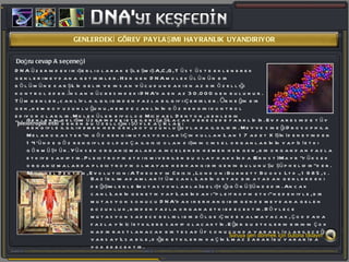 GENLERDEKİ GÖREV PAYLAŞIMI HAYRANLIK UYANDIRIYOR Doğru cevap A seçeneği DNA üzerindeki ikişerli olarak eşleşmiş A,C,G, T üst üste eklenerek genleri meydana getirirler. Her gen DNA molekülünün bir bölümüne karşılık gelir ve insan vücudundaki en az bir özelliği kontrol eder.İnsan hücresindeki DNA’da en az 30.000 gen bulunur. Tüm genler, canlıyla ilgili birden fazla bilgiyi içerirler. Örneğin bir gen, hem boy uzunluğunu, hem de canlının göz rengini kontrol ediyor olabilir. Moleküler biyolog Michael Denton, genlerin  &quot;pleiotropik etki&quot;  denen bu özelliğini şöyle açıklar: Bazı bilim adamları tüm canlıların ortak bir atadan genlerdeki değişimlerle (mutasyonlarla) geliştiği görüşündedir. Ancak canlıların genetik yapılarındaki “pleitropik etki” nedeniyle, bir mutasyon sonucu DNA'daki herhangi bir gende meydana gelen bozukluk, birden fazla organa etki edecektir. Böylece mutasyon sadece belirli bir bölge içinde kalmayacak, çok daha fazla yıkıcı etkilere sahip olacaktır. Eğer bu etkilerin birinin çok nadir rastlanacak bir tesadüf sonucunda yararlı olabileceği varsayılsa bile, diğer etkilerin kaçınılmaz zararı bu yararı da yok edecektir. Genlerin gelişim üzerindeki etkileri şaşılacak derecede farklıdır. Ev faresinde tüy rengiyle ilgili hemen her gen, boy uzunluğuyla da ilgilidir. Meyve sineği Drosophila Melanogaster'in göz rengi mutasyonları için kullanılan 17 adet X ışını deneyinden 14'ünde göz rengiyle oldukça ilgisiz olan dişinin cinsel organlarının yapısı etki görmüştür. Yüksek organizmalarda incelenen hemen her gen, bir organdan fazla etkiye sahiptir. Pleiotropik etki ismi verilen bu olay hakkında (Ernst) Mayr &quot;yüksek organizmalarda pleiotropik olmayan herhangi bir genin bulunuşu şüphelidir&quot; der.  (Michael Denton, Evolution: A Theory in Crisis, London: Burnett Books Ltd., 1985, s. 145.) Soruya geri dönmek için butona tıklayın 