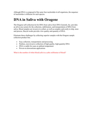 Although DNA is composed of the same four nucleotides in all organisms, the sequence
of nucleotides is different for each species.


DNA in Saliva with Oragene
The Oragene self-collection kit for DNA from saliva from DNA Genotek, Inc. provides
an all-in-one system for the collection, stabilization, and transportation of DNA from
saliva. Blood samples are invasive to collect, as well as complex and costly to ship, store
and process. Buccal swabs provide a low quality and quantity of DNA.

Eliminate these challenges by collecting superior samples with the Oragene sample
collection product line.

   •   Easy collection, transportation and processing
   •   Painless, non-invasive collection of high-quality, high-quantity DNA
   •   DNA is stable for years at ambient temperature
   •   Proven on downstream applications

What is the number of white blood cells in a cubic millimeter of blood?
 