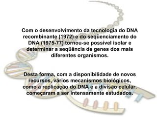 Com o desenvolvimento da tecnologia do DNA
recombinante (1972) e do seqüenciamento do
  DNA (1975-77) tornou-se possível isolar e
 determinar a seqüência de genes dos mais
          diferentes organismos.


Desta forma, com a disponibilidade de novos
  recursos, vários mecanismos biológicos,
como a replicação do DNA e a divisão celular,
 começaram a ser intensamente estudados.
 