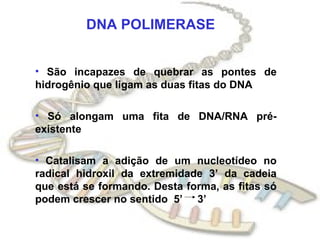 DNA POLIMERASE


• São incapazes de quebrar as pontes de
hidrogênio que ligam as duas fitas do DNA

• Só alongam uma fita de DNA/RNA pré-
existente

• Catalisam a adição de um nucleotídeo no
radical hidroxil da extremidade 3’ da cadeia
que está se formando. Desta forma, as fitas só
podem crescer no sentido 5’ 3’
 