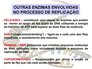 OUTRAS ENZIMAS ENVOLVIDAS
      NO PROCESSO DE REPLICAÇÃO
HELICASES – constituem uma classe de enzimas que podem
se mover ao longo da fita dupla de DNA utilizando a energia
da hidrólise de ATP para separar as duas fitas da molécula.

SSB (“single-strand-binding”) – ligam-se a cada uma das fitas
impedindo o reanelamento das mesmas.

PRIMASE – RNA polimerase que sintetiza pequenas moléculas
de RNA utilizadas como iniciadores durante o processo de
replicação do DNA.

TOPOISOMERASES – Responsáveis por aliviar a torção na
parte da fita que não está sendo replicada.
 