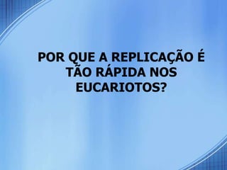 POR QUE A REPLICAÇÃO É
   TÃO RÁPIDA NOS
     EUCARIOTOS?
 