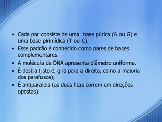 • Cada par consiste de uma base púrica (A ou G) e
  uma base pirimídica (T ou C).
• Esse padrão é conhecido como pares de bases
  complementares.
• A molécula de DNA apresenta diâmetro uniforme.
• É destra (isto é, gira para a direita, como a maioria
  dos parafusos);
• É antiparalela (as duas fitas correm em direções
  opostas).
 