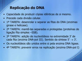 Replicação do DNA
• Capacidade de produzir cópias idênticas de si mesmo.
• Precede cada divisão celular.
• 1ª TAREFA: desenrolar e separar as fitas do DNA (enzimas
  girase e helicase).
• 2ª TAREFA: mantê-las separadas e protegidas (proteínas de
  ligação fita simples –SSB).
• 3ª TAREFA: adição de nucleotídeos na extremidade 3’ de
  cada fita (enzima DNA-pol III). Sentido da síntese 5’  3’.
• Os nucleotídeos são unidos entre si pela enzima DNA ligase.
• 4ª TAREFA: prevenir erros na replicação (enzima DNA-pol I)
 