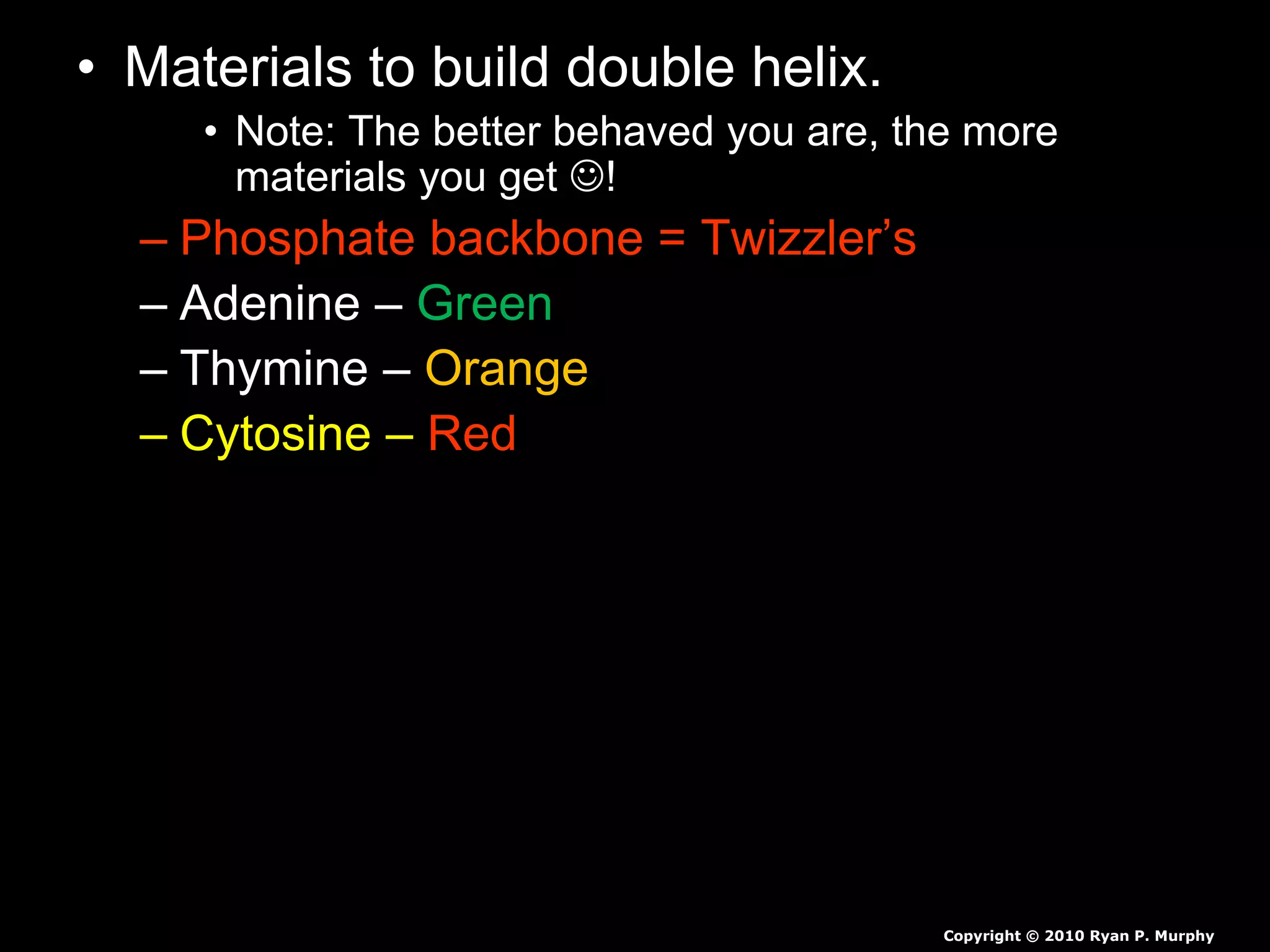 • Materials to build double helix.
• Note: The better behaved you are, the more
materials you get !
– Phosphate backbone = Twizzler’s
– Adenine – Green
– Thymine – Orange
– Cytosine – Red
Copyright © 2010 Ryan P. Murphy
 