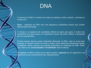 DNA
•

A estrutura do DNA é a mesma em todas as espécies, sendo, portanto, universal no
mundo vivo.

•

Gene – segmento de DNA com uma sequência nucleotídica própria que contem
determinada informação.

•

O número e a sequência de nucleótidos diferem de gene para gene. A ordem dos
nucleótidos num gene possui um significado preciso; ela pode codificar a expressão
de uma característica.

•

Embora existam apenas quatro nucleótidos diferentes no DNA, cada um pode estar
presente um grande número de vezes e podem existir diferentes sequências desses
nucleótidos, sendo possível uma grande diversidade de moléculas de DNA. Pode,
pois, falar-se em universalidade e variabilidade desta molécula.

•

A totalidade de DNA contido numa célula constitui o genoma de um organismo e os
benefícios do seu conhecimento são inquestionáveis.

 