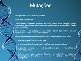 Mutações
•

Alterações bruscas do material genético.

•

Introduzem variabilidade.

•

Podem ser espontâneas ou induzidas por certos fatores, como os raios X, gama,
cósmicos ou ultravioletas, as nitrosaminas, a colquicina, o formaldeído, o fenol e
certos pesticidas.

•

Consequências – não produção de uma dada proteína, aparecimento de uma
versão inativa ou com novas funcionalidades.

•

A maior parte das mutações não provoca uma alteração significativa, pois:
–

envolve um único nucleótido do DNA;

–

o codogene alterado continuará a codificar o mesmo aminoácido;

–

a proteína em causa não será determinante para a sobrevivência da
célula/organismo.

•

Nota: podem surgir proteínas diferentes das habituais por falhas de
transcrição ou tradução e não apenas de replicação (“instrumento”
mutagénico).

 