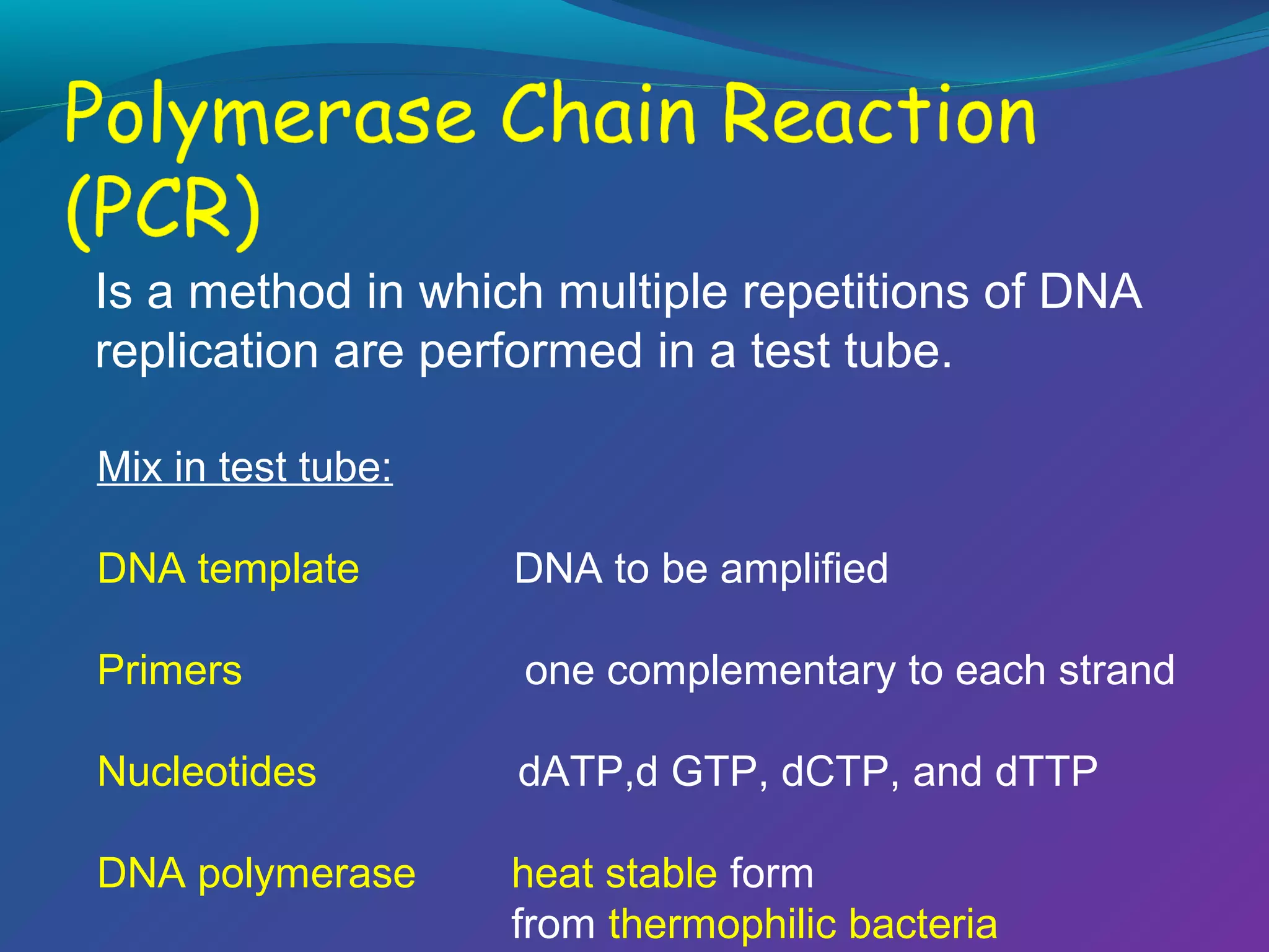 Is a method in which multiple repetitions of DNA
replication are performed in a test tube.
Mix in test tube:
DNA template

DNA to be amplified

Primers

one complementary to each strand

Nucleotides

dATP,d GTP, dCTP, and dTTP

DNA polymerase

heat stable form
from thermophilic bacteria

 