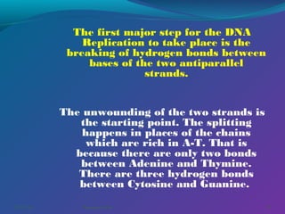The first major step for the DNA
Replication to take place is the
breaking of hydrogen bonds between
bases of the two antiparallel
strands.
The unwounding of the two strands is
the starting point. The splitting
happens in places of the chains
which are rich in A-T. That is
because there are only two bonds
between Adenine and Thymine.
There are three hydrogen bonds
between Cytosine and Guanine. 
03/07/14

Pranabjyoti Das

23

 