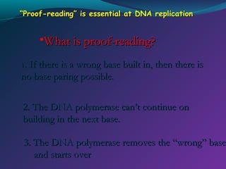 “Proof-reading” is essential at DNA replication

•What is proof-reading?
1. If there is a wrong base built in, then there is

no base paring possible.
2. The DNA polymerase can’t continue on
building in the next base.

3. The DNA polymerase removes the “wrong” base
and starts over

 