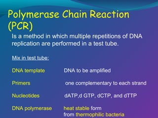 Is a method in which multiple repetitions of DNA
replication are performed in a test tube.
Mix in test tube:
DNA template

DNA to be amplified

Primers

one complementary to each strand

Nucleotides

dATP,d GTP, dCTP, and dTTP

DNA polymerase

heat stable form
from thermophilic bacteria

 
