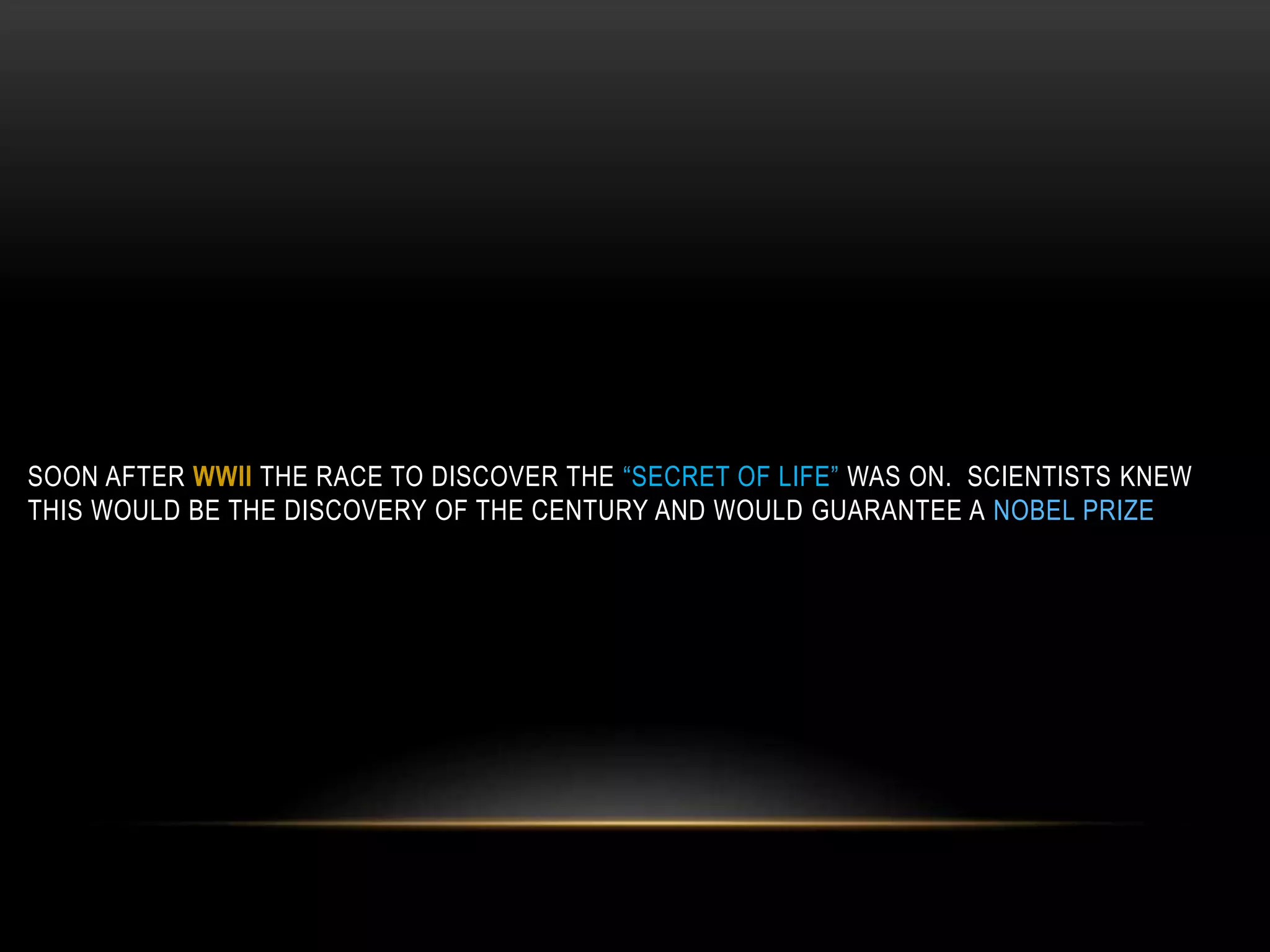 SOON AFTER WWII THE RACE TO DISCOVER THE “SECRET OF LIFE” WAS ON. SCIENTISTS KNEW 
THIS WOULD BE THE DISCOVERY OF THE CENTURY AND WOULD GUARANTEE A NOBEL PRIZE. 
 