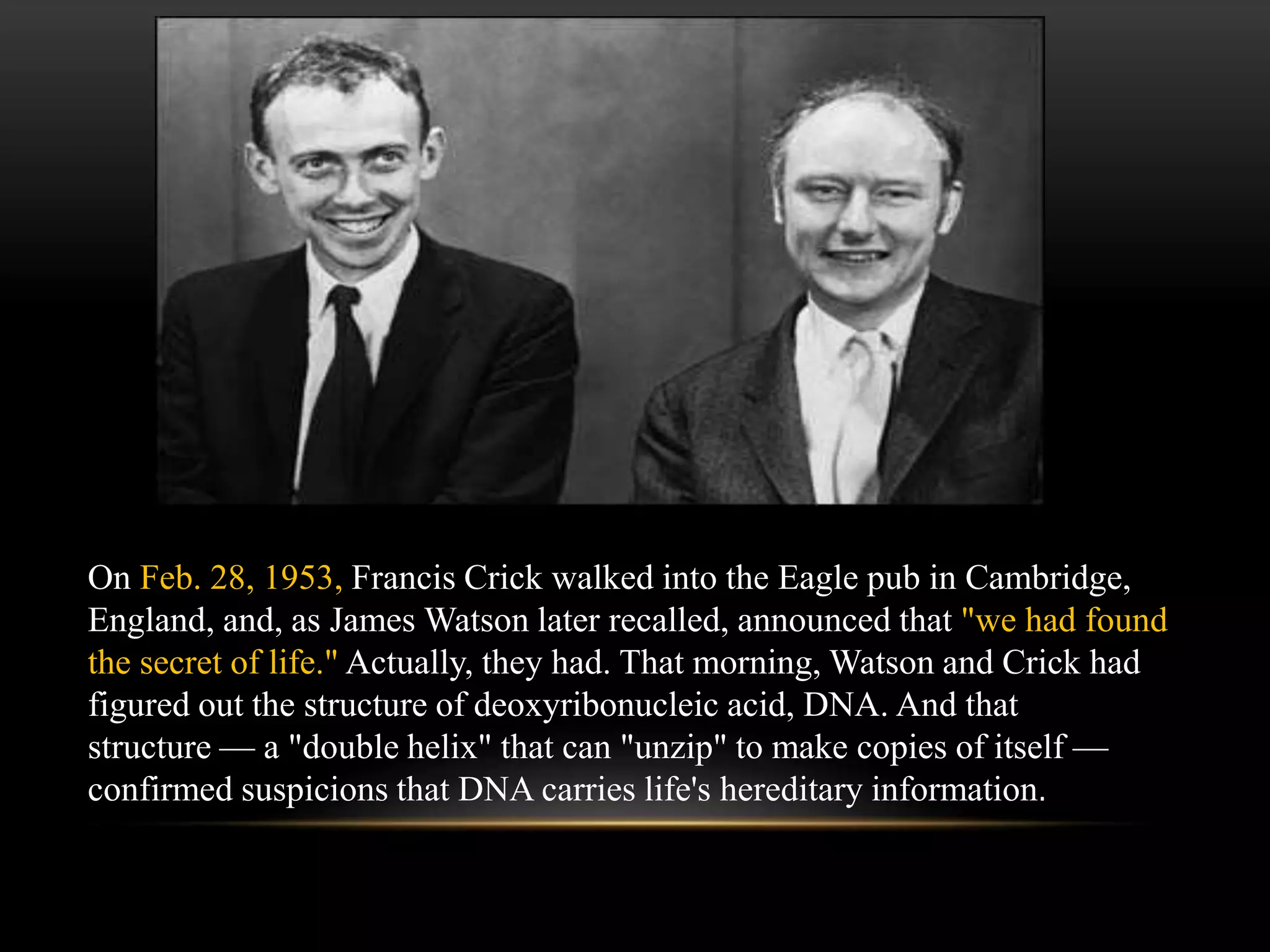 On Feb. 28, 1953, Francis Crick walked into the Eagle pub in Cambridge, 
England, and, as James Watson later recalled, announced that "we had found 
the secret of life." Actually, they had. That morning, Watson and Crick had 
figured out the structure of deoxyribonucleic acid, DNA. And that 
structure — a "double helix" that can "unzip" to make copies of itself — 
confirmed suspicions that DNA carries life's hereditary information. 
 