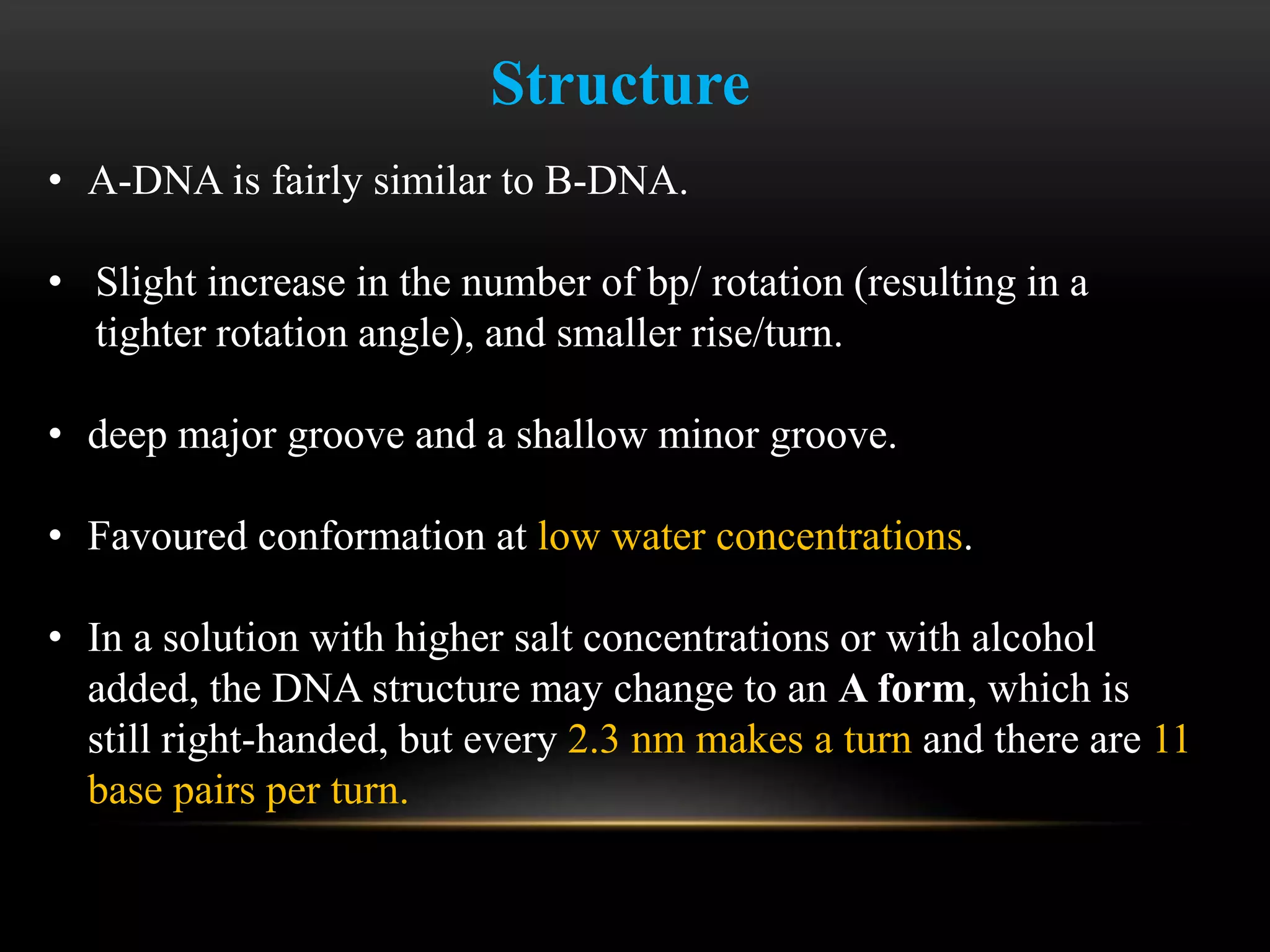 Structure 
• A-DNA is fairly similar to B-DNA. 
• Slight increase in the number of bp/ rotation (resulting in a 
tighter rotation angle), and smaller rise/turn. 
• deep major groove and a shallow minor groove. 
• Favoured conformation at low water concentrations. 
• In a solution with higher salt concentrations or with alcohol 
added, the DNA structure may change to an A form, which is 
still right-handed, but every 2.3 nm makes a turn and there are 11 
base pairs per turn. 
 