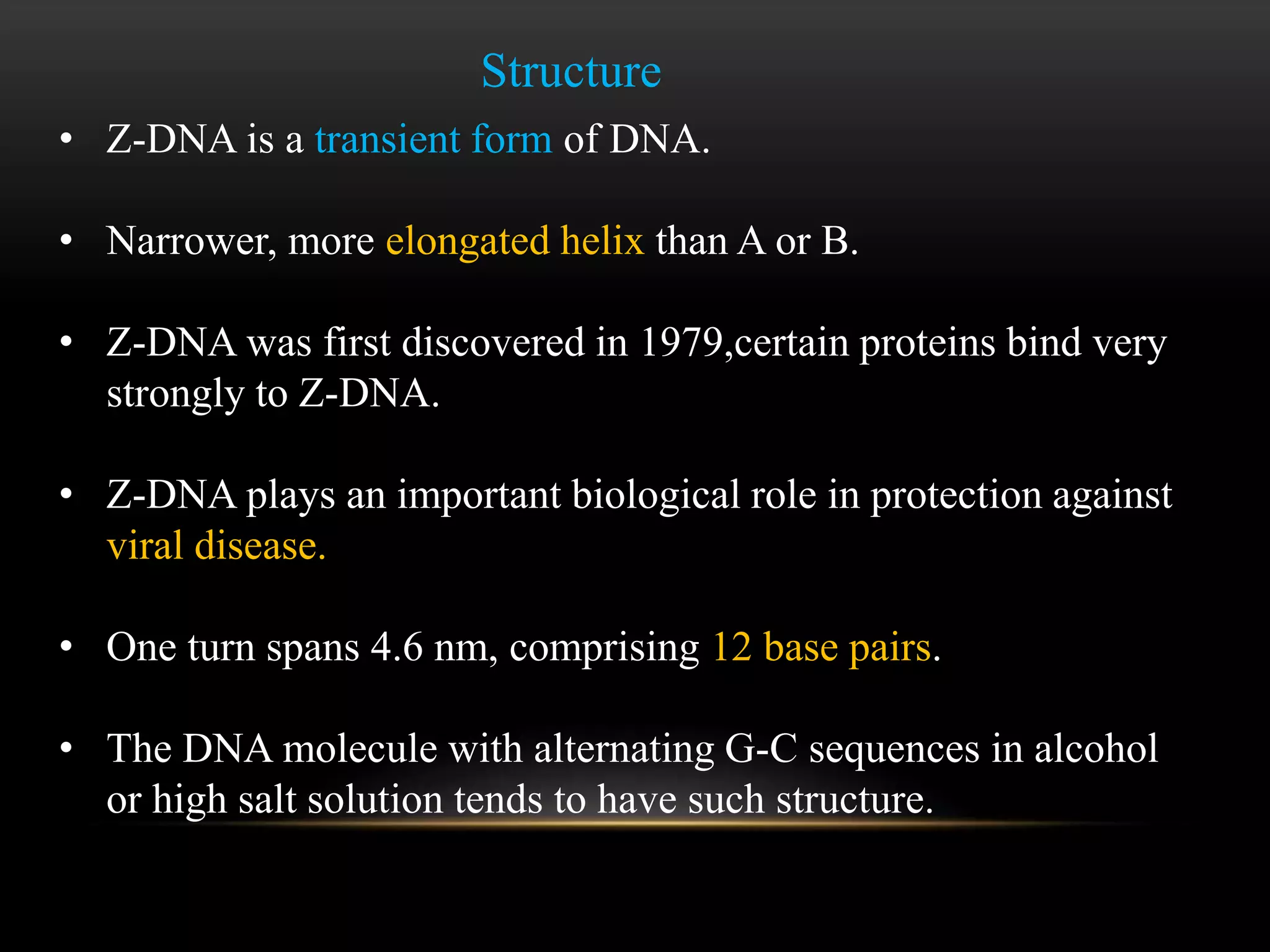 Structure 
• Z-DNA is a transient form of DNA. 
• Narrower, more elongated helix than A or B. 
• Z-DNA was first discovered in 1979,certain proteins bind very 
strongly to Z-DNA. 
• Z-DNA plays an important biological role in protection against 
viral disease. 
• One turn spans 4.6 nm, comprising 12 base pairs. 
• The DNA molecule with alternating G-C sequences in alcohol 
or high salt solution tends to have such structure. 
 