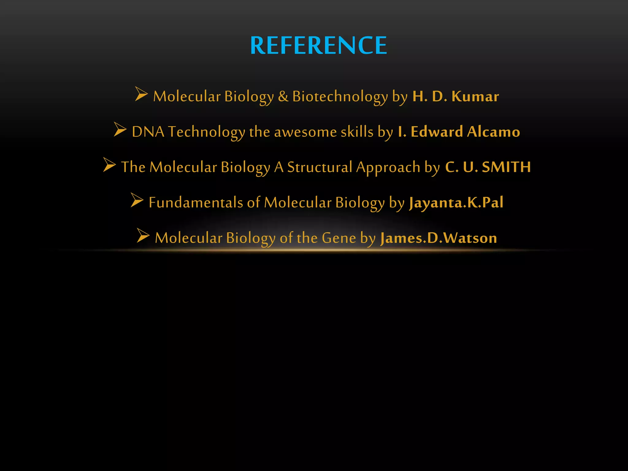 REFERENCE 
Molecular Biology & Biotechnology by H. D. Kumar 
 DNA Technology the awesome skills by I. Edward Alcamo 
 The Molecular Biology A Structural Approach by C. U. SMITH 
 Fundamentals of Molecular Biology by Jayanta.K.Pal 
Molecular Biology of the Gene by James.D.Watson 
 