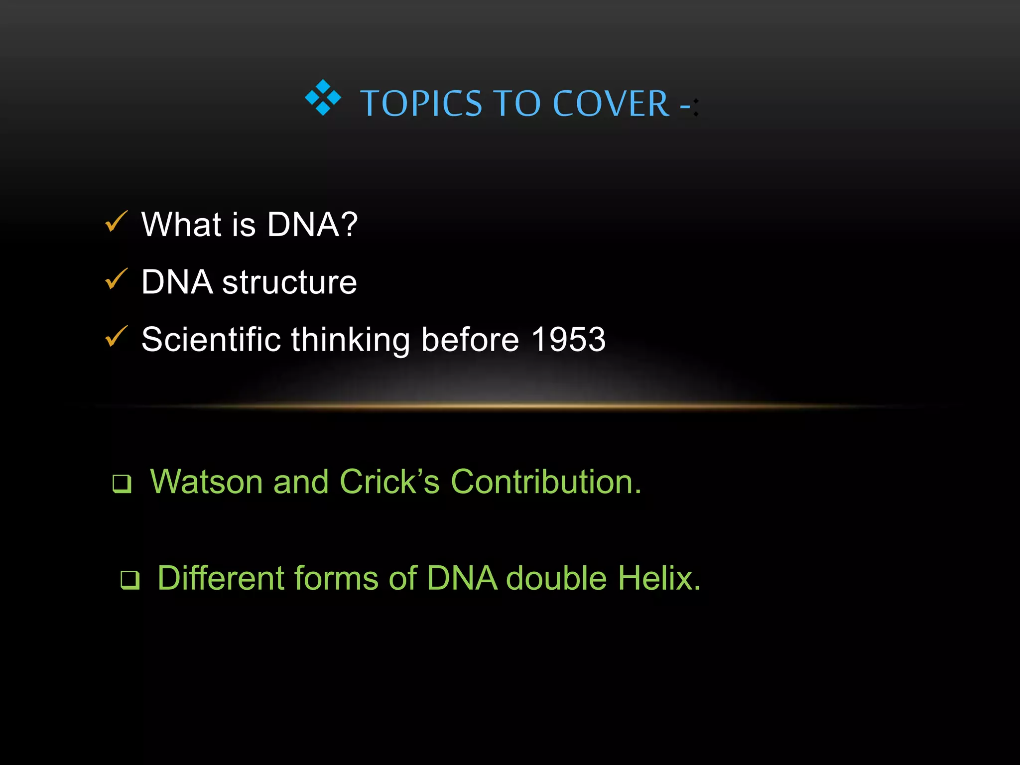  TOPICS TO COVER -: 
 What is DNA? 
 DNA structure 
 Scientific thinking before 1953 
 Watson and Crick’s Contribution. 
 Different forms of DNA double Helix. 
 