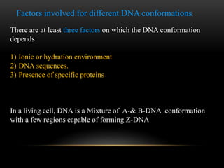 Factors involved for different DNA conformations: 
There are at least three factors on which the DNA conformation 
depends 
1) Ionic or hydration environment 
2) DNA sequences. 
3) Presence of specific proteins 
In a living cell, DNA is a Mixture of A-& B-DNA conformation 
with a few regions capable of forming Z-DNA 
 