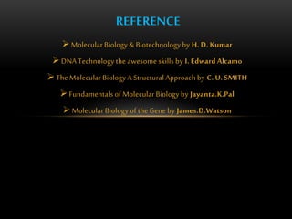 REFERENCE 
Molecular Biology & Biotechnology by H. D. Kumar 
 DNA Technology the awesome skills by I. Edward Alcamo 
 The Molecular Biology A Structural Approach by C. U. SMITH 
 Fundamentals of Molecular Biology by Jayanta.K.Pal 
Molecular Biology of the Gene by James.D.Watson 
 
