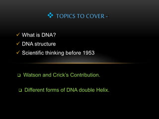 TOPICS TO COVER -: 
 What is DNA? 
 DNA structure 
 Scientific thinking before 1953 
 Watson and Crick’s Contribution. 
 Different forms of DNA double Helix. 
 