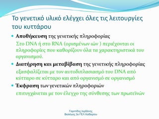 Το γενετικό υλικό ελέγχει όλες τις λειτουργίες 
του κυττάρου 
 Αποθήκευση της γενετικής πληροφορίας 
Στο DNA ή στο RNA (ορισμένων ιών ) περιέχονται οι 
πληροφορίες που καθορίζουν όλα τα χαρακτηριστικά του 
οργανισμού. 
 Διατήρηση και μεταβίβαση της γενετικής πληροφορίας 
εξασφαλίζεται με τον αυτοδιπλασιασμό του DNA από 
κύτταρο σε κύτταρο και από οργανισμό σε οργανισμό 
 Έκφραση των γενετικών πληροφοριών 
επιτυγχάνεται με τον έλεγχο της σύνθεσης των πρωτεϊνών 
Γαριπίδης Ιορδάνης 
Βιολόγος 3ο ΓΕΛ Χαϊδαρίου 
 