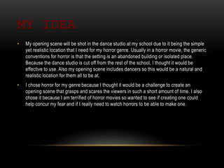 MY IDEA
• My opening scene will be shot in the dance studio at my school due to it being the simple
yet realistic location that I need for my horror genre. Usually in a horror movie, the generic
conventions for horror is that the setting is an abandoned building or isolated place.
Because the dance studio is cut off from the rest of the school, I thought it would be
effective to use. Also my opening scene includes dancers so this would be a natural and
realistic location for them all to be at.
• I chose horror for my genre because I thought it would be a challenge to create an
opening scene that grasps and scares the viewers in such a short amount of time. I also
chose it because I am terrified of horror movies so wanted to see if creating one could
help concur my fear and if I really need to watch horrors to be able to make one.
 