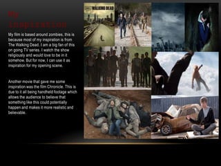 My
inspiration
My film is based around zombies, this is
because most of my inspiration is from
The Walking Dead. I am a big fan of this
on going TV series. I watch the show
religiously and would love to be in it
somehow. But for now, I can use it as
inspiration for my opening scene.
Another movie that gave me some
inspiration was the film Chronicle. This is
due to it all being handheld footage which
allows the audience to believe that
something like this could potentially
happen and makes it more realistic and
believable.
 