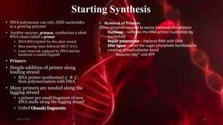 Starting Synthesis
• DNA polymerase can only ADD nucleotides
to a growing polymer
• Another enzyme, primase, synthesizes a short
RNA chain called a primer
• DNA/RNA hybrid for this short stretch
• Base pairing rules followed (BUT A-U)
• Later removed, replaced by DNA and the
backbone is sealed (ligated)
• Primers
• Simple addition of primer along
leading strand
• RNA primer synthesized 5’  3’,
then polymerization with DNA
• Many primers are needed along the
lagging strand
• 1 primer per small fragment of new
DNA made along the lagging strand
• Called Okazaki fragments
• Removal of Primers
Other enzymes needed to excise (remove) the primers
Nuclease – removes the RNA primer nucleotide by
nucleotide
Repair polymerase – replaces RNA with DNA
DNA ligase – seals the sugar-phosphate backbone by
creating phosphodiester bond
Requires Mg2+ and ATP
20-12-2015 43
 