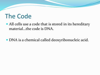 The Code
All cells use a code that is stored in its hereditary
material…the code is DNA.
DNA is a chemical called deoxyribonucleic acid.