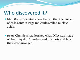Who discovered it?
Mid 1800s: Scientists have known that the nuclei
of cells contain large molecules called nucleic
acids.
1950: Chemists had learned what DNA was made
of, but they didn’t understand the parts and how
they were arranged.