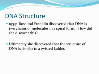 DNA Structure
1953: Rosalind Franklin discovered that DNA is
two chains of molecules in a spiral form. How did
she discover this?
Ultimately she discovered that the structure of
DNA is similar to a twisted ladder.