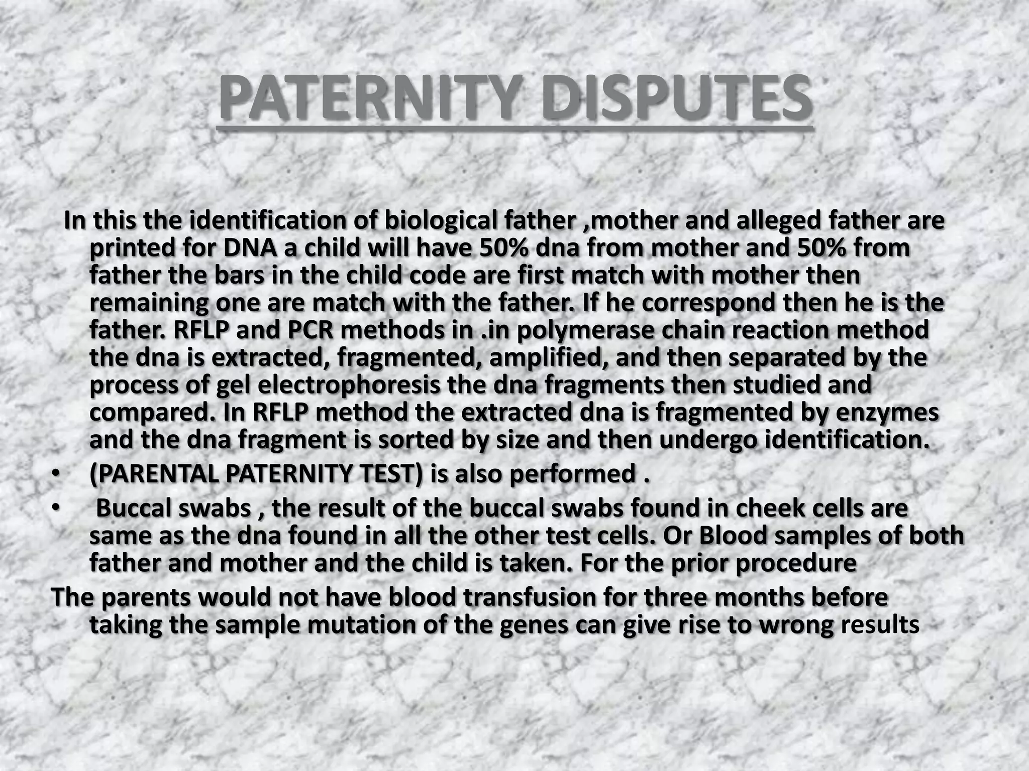 PATERNITY DISPUTES
In this the identification of biological father ,mother and alleged father are
printed for DNA a child will have 50% dna from mother and 50% from
father the bars in the child code are first match with mother then
remaining one are match with the father. If he correspond then he is the
father. RFLP and PCR methods in .in polymerase chain reaction method
the dna is extracted, fragmented, amplified, and then separated by the
process of gel electrophoresis the dna fragments then studied and
compared. In RFLP method the extracted dna is fragmented by enzymes
and the dna fragment is sorted by size and then undergo identification.
• (PARENTAL PATERNITY TEST) is also performed .
• Buccal swabs , the result of the buccal swabs found in cheek cells are
same as the dna found in all the other test cells. Or Blood samples of both
father and mother and the child is taken. For the prior procedure
The parents would not have blood transfusion for three months before
taking the sample mutation of the genes can give rise to wrong results
 