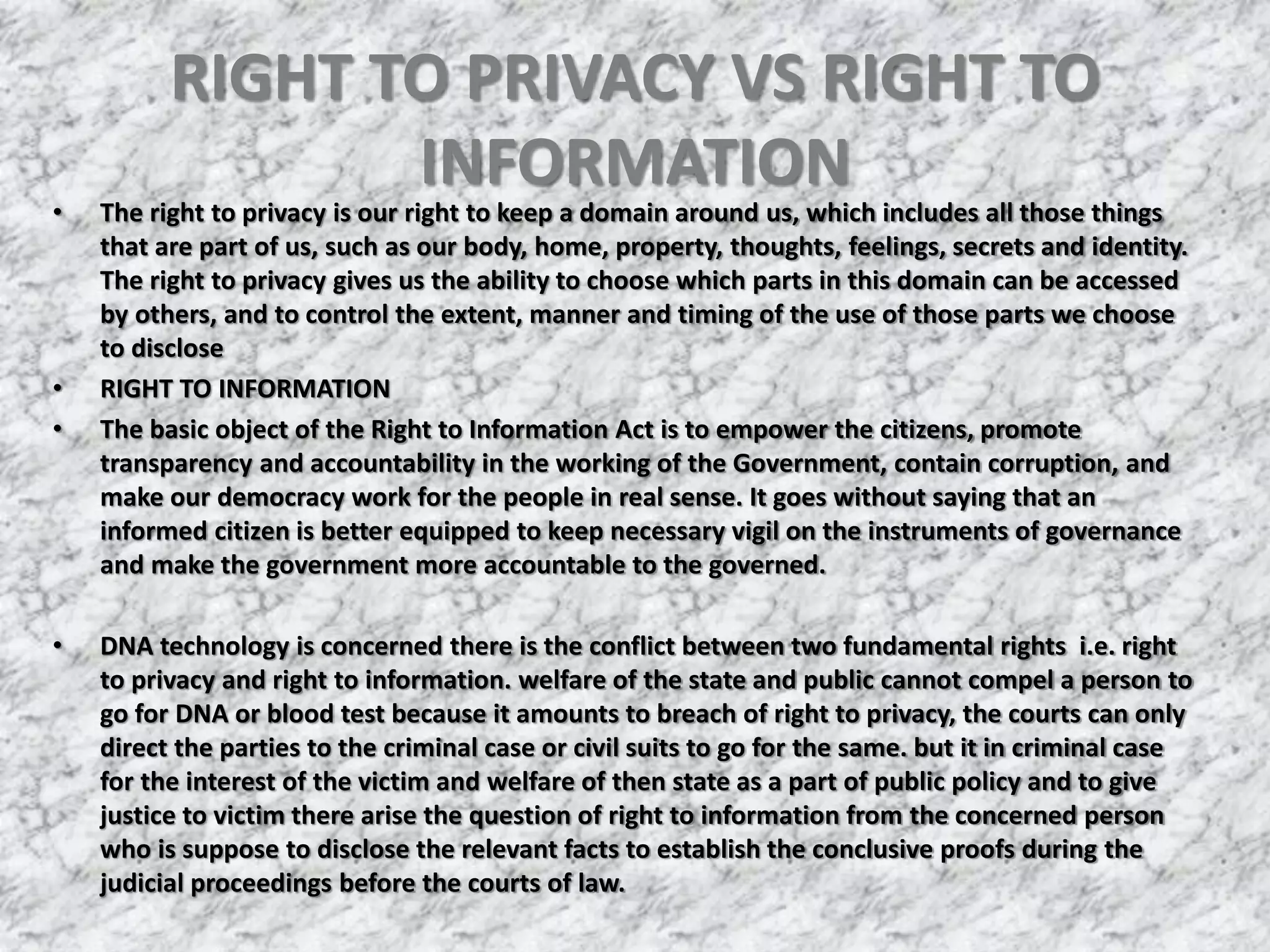 RIGHT TO PRIVACY VS RIGHT TO
INFORMATION
• The right to privacy is our right to keep a domain around us, which includes all those things
that are part of us, such as our body, home, property, thoughts, feelings, secrets and identity.
The right to privacy gives us the ability to choose which parts in this domain can be accessed
by others, and to control the extent, manner and timing of the use of those parts we choose
to disclose
• RIGHT TO INFORMATION
• The basic object of the Right to Information Act is to empower the citizens, promote
transparency and accountability in the working of the Government, contain corruption, and
make our democracy work for the people in real sense. It goes without saying that an
informed citizen is better equipped to keep necessary vigil on the instruments of governance
and make the government more accountable to the governed.
• DNA technology is concerned there is the conflict between two fundamental rights i.e. right
to privacy and right to information. welfare of the state and public cannot compel a person to
go for DNA or blood test because it amounts to breach of right to privacy, the courts can only
direct the parties to the criminal case or civil suits to go for the same. but it in criminal case
for the interest of the victim and welfare of then state as a part of public policy and to give
justice to victim there arise the question of right to information from the concerned person
who is suppose to disclose the relevant facts to establish the conclusive proofs during the
judicial proceedings before the courts of law.
 
