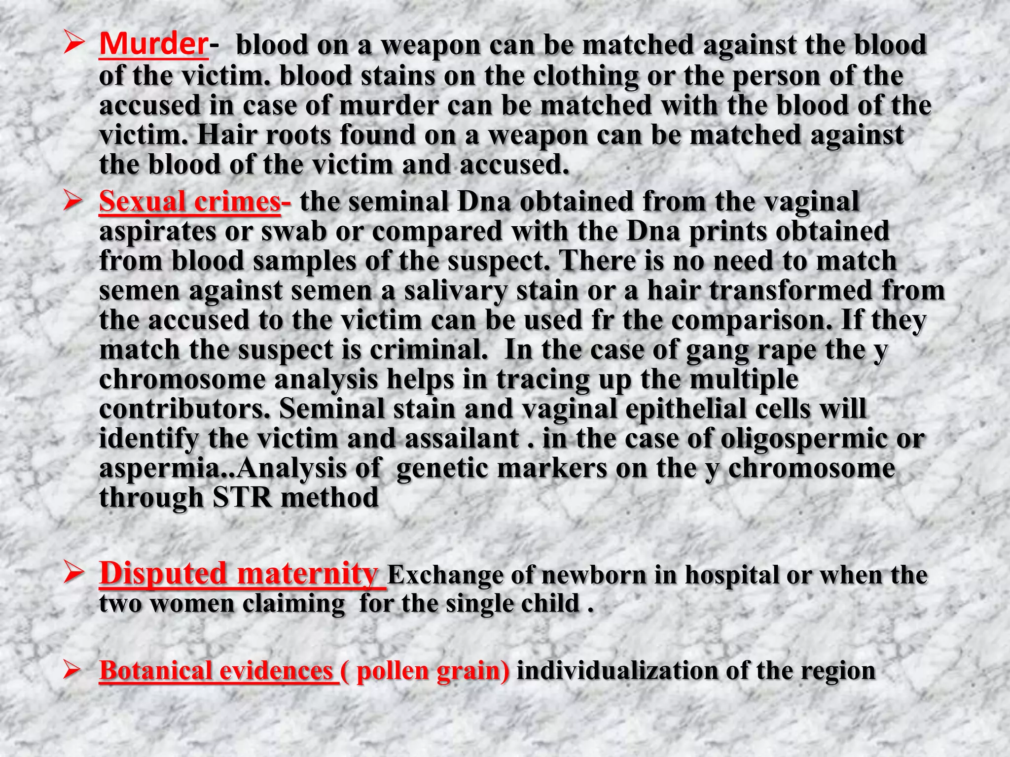  Murder- blood on a weapon can be matched against the blood
of the victim. blood stains on the clothing or the person of the
accused in case of murder can be matched with the blood of the
victim. Hair roots found on a weapon can be matched against
the blood of the victim and accused.
 Sexual crimes- the seminal Dna obtained from the vaginal
aspirates or swab or compared with the Dna prints obtained
from blood samples of the suspect. There is no need to match
semen against semen a salivary stain or a hair transformed from
the accused to the victim can be used fr the comparison. If they
match the suspect is criminal. In the case of gang rape the y
chromosome analysis helps in tracing up the multiple
contributors. Seminal stain and vaginal epithelial cells will
identify the victim and assailant . in the case of oligospermic or
aspermia..Analysis of genetic markers on the y chromosome
through STR method
 Disputed maternity Exchange of newborn in hospital or when the
two women claiming for the single child .
 Botanical evidences ( pollen grain) individualization of the region
 