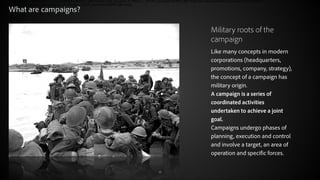 What are campaigns?
Military roots of the
campaign
Like many concepts in modern
corporations (headquarters,
promotions, company, strategy),
the concept of a campaign has
military origin.
A campaign is a series of
coordinated activities
undertaken to achieve a joint
goal.
Campaigns undergo phases of
planning, execution and control
and involve a target, an area of
operation and specific forces.
© 2012 Adobe Systems Incorporated. All Rights Reserved.

15

 