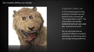 Our models define our results
Gripsholm Castle Lion
In 1731 someone gave to King
Frederick I of Sweden skin and
bones of a lion, an exotic gift.
 The king decided to stuff it.  The
only problem was that the
taxidermist had never seen a real
lion.  And here’s the result. 
!
We can only build what we
understand. Without a model for
Marketing, we will end up with a
very strange looking stuffed lion.

© 2012 Adobe Systems Incorporated. All Rights Reserved.

4

 