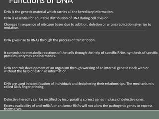 Functions of DNA
DNA is the genetic material which carries all the hereditary information.
DNA is essential for equitable distribution of DNA during cell division.
Changes in sequence of nitrogen bases due to addition, deletion or wrong replication give rise to
mutation.
DNA gives rise to RNAs through the process of transcription.
It controls the metabolic reactions of the cells through the help of specific RNAs, synthesis of specific
proteins, enzymes and hormones.
DNA controls development of an organism through working of an internal genetic clock with or
without the help of extrinsic information.
DNA are used in identification of individuals and deciphering their relationships. The mechanism is
called DNA finger printing.
Defective heredity can be rectified by incorporating correct genes in place of defective ones.
Excess availability of anti-mRNA or antisense RNAs will not allow the pathogenic genes to express
themselves.
 