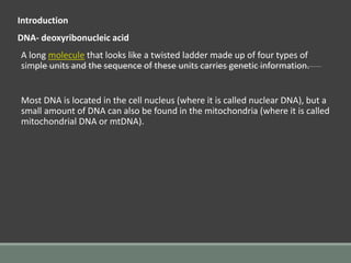 Introduction
DNA- deoxyribonucleic acid
A long molecule that looks like a twisted ladder made up of four types of
simple units and the sequence of these units carries genetic information.
Most DNA is located in the cell nucleus (where it is called nuclear DNA), but a
small amount of DNA can also be found in the mitochondria (where it is called
mitochondrial DNA or mtDNA).
 