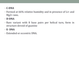 • C-DNA
• Formed at 66% relative humidity and in presence of Li+ and
Mg2+ ions.
• D-DNA
• Rare variant with 8 base pairs per helical turn, form in
structure devoid of guanine
• E- DNA
• Extended or eccentric DNA.
 