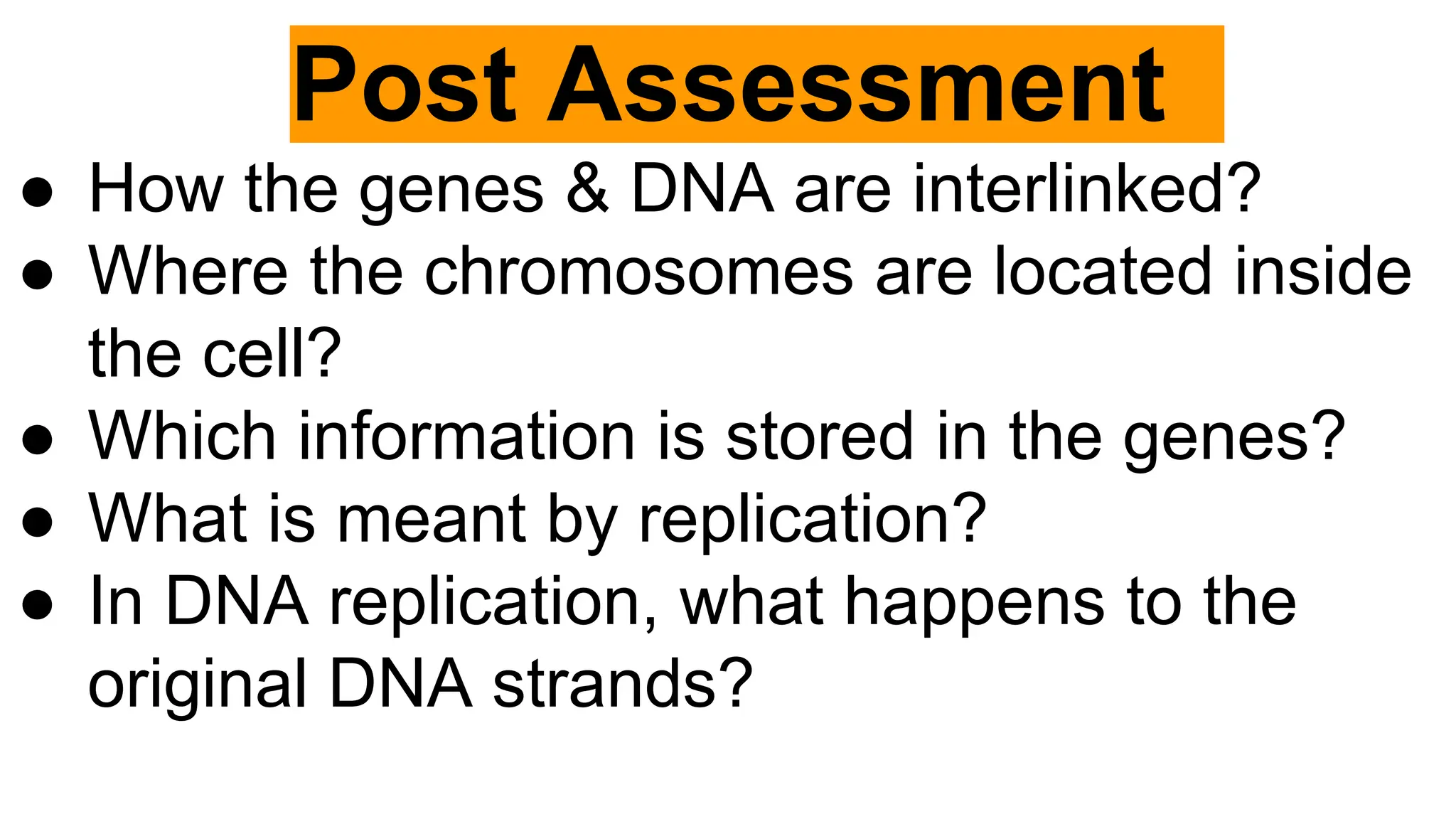 Post Assessment
● How the genes & DNA are interlinked?
● Where the chromosomes are located inside
the cell?
● Which information is stored in the genes?
● What is meant by replication?
● In DNA replication, what happens to the
original DNA strands?
 