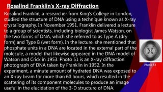 Rosalind Franklin, a researcher from King's College in London,
studied the structure of DNA using a technique known as X-ray
crystallography. In November 1951, Franklin delivered a lecture
to a group of scientists, including biologist James Watson, on
the two forms of DNA, which she referred to as Type A (dry
form) and Type B (wet form). In the lecture, she mentioned that
phosphate units in a DNA are located in the external part of the
molecule, a model that likewise appeared in the DNA model of
Watson and Crick in 1953. Photo 51 is an X-ray diffraction
photograph of DNA taken by Franklin in 1952. In the
experiment, a minute amount of hydrated DNA was exposed to
an X-ray beam for more than 60 hours, which resulted in the
scattering of its component molecules to produce an image
useful in the elucidation of the 3-D structure of DNA.
Rosalind Franklin's X-ray Diffraction
Photo 51
 
