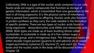Collectively, DNA is a type of the nucleic acids contained in our cells.
Nuclei acids are organic compounds that function as storage of
genetic information, which is transmitted from one generation to the
next in all living organisms. It is the physical carrier of inheritance
that is passed from parents to offspring. Nucleic acids also function
in protein synthesis as they carry the code needed in the formation
of specific proteins. There are two types of nucleic acids found in
living organisms - deoxyribonucleic acid (DNA) and ribonucleic acid
(RNA). Both types are made up of basic building blocks called
nucleotides. A nucleotide is made up of a five-carbon sugar, a
phosphate group, and a nitrogenous base. The nitrogenous bases are
either double-ringed purines (guanine G] and adenine [A) or single-
ringed pyrimidines (cytocine [C], thymine [T], and uracil (U). These
bases and the nucleic acids in the body will be discussed further in
Chapter 18.
 