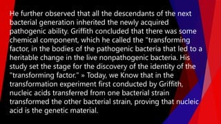 He further observed that all the descendants of the next
bacterial generation inherited the newly acquired
pathogenic ability. Griffith concluded that there was some
chemical component, which he called the "transforming
factor, in the bodies of the pathogenic bacteria that led to a
heritable change in the live nonpathogenic bacteria. His
study set the stage for the discovery of the identity of the
"transforming factor." » Today, we Know that in the
transformation experiment first conducted by Griffith,
nucleic acids transferred from one bacterial strain
transformed the other bacterial strain, proving that nucleic
acid is the genetic material.
 